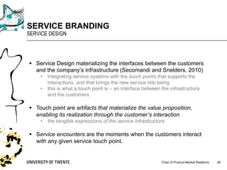 Chair of Product-Market Relations
SERVICE BRANDING
SERVICE DESIGN
28
§ Service Design materializing the interfaces between the customers
and the company’s infrastructure (Secomandi and Snelders, 2010)
• Integrating service systems with the touch points that supports the
interactions, and that brings the new service into being
• this is what a touch point is – an interface between the infrastructure
and the customers
§ Touch point are artifacts that materialize the value proposition,
enabling its realization through the customer’s interaction
• the tangible expressions of the service infrastructure.
§ Service encounters are the moments when the customers interact
with any given service touch point.
 