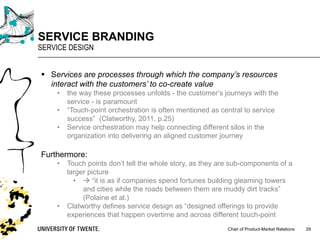 Chair of Product-Market Relations
SERVICE BRANDING
SERVICE DESIGN
29
§ Services are processes through which the company’s resources
interact with the customers’ to co-create value
• the way these processes unfolds - the customer’s journeys with the
service - is paramount
• “Touch-point orchestration is often mentioned as central to service
success” (Clatworthy, 2011, p.25)
• Service orchestration may help connecting different silos in the
organization into delivering an aligned customer journey
Furthermore:
• Touch points don’t tell the whole story, as they are sub-components of a
larger picture
• à “it is as if companies spend fortunes building gleaming towers
and cities while the roads between them are muddy dirt tracks”
(Polaine et al.)
• Clatworthy defines service design as “designed offerings to provide
experiences that happen overtime and across different touch-point
 