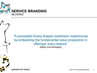 Chair of Product-Market Relations
SERVICE BRANDING
DELIVERING
3
“A successful brand shapes customers’ experiences
by embedding the fundamental value proposition in
offerings’ every feature”
(Meyer and Schwager)
 