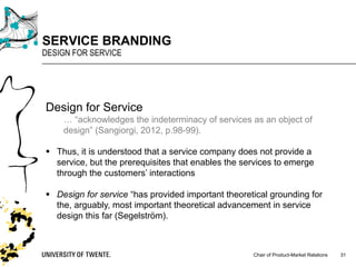 Chair of Product-Market Relations
SERVICE BRANDING
DESIGN FOR SERVICE
31
Design for Service
… “acknowledges the indeterminacy of services as an object of
design” (Sangiorgi, 2012, p.98-99).
§ Thus, it is understood that a service company does not provide a
service, but the prerequisites that enables the services to emerge
through the customers’ interactions
§ Design for service “has provided important theoretical grounding for
the, arguably, most important theoretical advancement in service
design this far (Segelström).
 