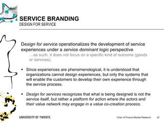 Chair of Product-Market Relations
SERVICE BRANDING
DESIGN FOR SERVICE
32
Design for service operationalizes the development of service
experiences under a service dominant logic perspective
…as such, it does not focus on a specific kind of outcome (goods
or services).
§ Since experiences are phenomenological, it is understood that
organizations cannot design experiences, but only the systems that
will enable the customers to develop their own experience through
the service process.
§ Design for services recognizes that what is being designed is not the
service itself, but rather a platform for action where the actors and
their value network may engage in a value co-creation process.
 