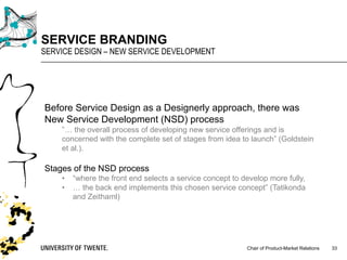 Chair of Product-Market Relations
SERVICE BRANDING
SERVICE DESIGN – NEW SERVICE DEVELOPMENT
33
Before Service Design as a Designerly approach, there was
New Service Development (NSD) process
”… the overall process of developing new service offerings and is
concerned with the complete set of stages from idea to launch” (Goldstein
et al.).
Stages of the NSD process
• “where the front end selects a service concept to develop more fully,
• … the back end implements this chosen service concept” (Tatikonda
and Zeithaml)
 