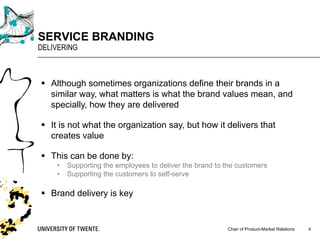 Chair of Product-Market Relations
SERVICE BRANDING
DELIVERING
4
§ Although sometimes organizations define their brands in a
similar way, what matters is what the brand values mean, and
specially, how they are delivered
§ It is not what the organization say, but how it delivers that
creates value
§ This can be done by:
• Supporting the employees to deliver the brand to the customers
• Supporting the customers to self-serve
§ Brand delivery is key
 