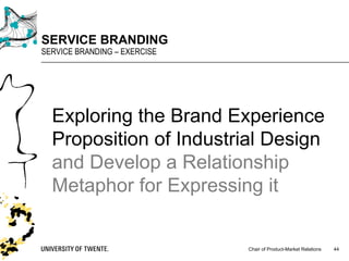 Chair of Product-Market Relations
SERVICE BRANDING
SERVICE BRANDING – EXERCISE
44
Exploring the Brand Experience
Proposition of Industrial Design
and Develop a Relationship
Metaphor for Expressing it
 