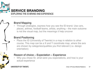 Chair of Product-Market Relations
SERVICE BRANDING
EXPLORING THE ID BRAND AND EXPERIENCE
47
Brand Mapping
• Through analogies, express how you see the ID brand. Use cars,
places, airlines, football teams, artists, anything – the main outcome
is not the visual map, but the meanings it help uncover
Brand Positioning
• Place the ID (University of Twente) in a map in relation to other
course. This map can be a X and Y coordinate map, where the axis
are chosen by categories/qualities you find relevant (i.e. design
orientation)
Reason of choice – Expectation – Experience
• Why you chose ID, what were you expectations, and how is your
actual experience
 