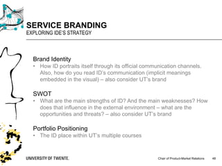 Chair of Product-Market Relations
SERVICE BRANDING
EXPLORING IDE’S STRATEGY
48
Brand Identity
• How ID portraits itself through its official communication channels.
Also, how do you read ID’s communication (implicit meanings
embedded in the visual) – also consider UT’s brand
SWOT
• What are the main strengths of ID? And the main weaknesses? How
does that influence in the external environment – what are the
opportunities and threats? – also consider UT’s brand
Portfolio Positioning
• The ID place within UT’s multiple courses
 