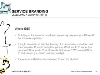 Chair of Product-Market Relations
SERVICE BRANDING
DEVELOPING A METAPHOR FOR ID
49
Who is IDE?
• Building on the material developed previously, express who ID would
be, if it were a person.
• It might be easier to start by thinking of a persona for a student, and
then see who ID would be to that person. What would ID do for that
persona? How would ID act towards that person? Who would ID be
to that person (i.e. friend, mentor, family)?
• Express as a Relationship between ID and the student
 