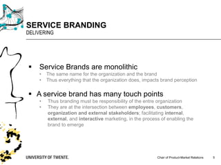 Chair of Product-Market Relations
SERVICE BRANDING
DELIVERING
5
§ Service Brands are monolithic
• The same name for the organization and the brand
• Thus everything that the organization does, impacts brand perception
§ A service brand has many touch points
• Thus branding must be responsibility of the entre organization
• They are at the intersection between employees, customers,
organization and external stakeholders; facilitating internal,
external, and interactive marketing, in the process of enabling the
brand to emerge
 