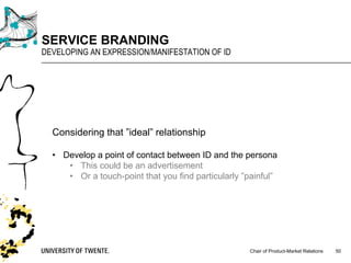 Chair of Product-Market Relations
SERVICE BRANDING
DEVELOPING AN EXPRESSION/MANIFESTATION OF ID
50
Considering that ”ideal” relationship
• Develop a point of contact between ID and the persona
• This could be an advertisement
• Or a touch-point that you find particularly ”painful”
 