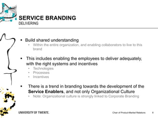 Chair of Product-Market Relations
SERVICE BRANDING
DELIVERING
6
§ Build shared understanding
• Within the entire organization, and enabling collaborators to live to this
brand
§ This includes enabling the employees to deliver adequately,
with the right systems and incentives
• Technologies
• Processes
• Incentives
§ There is a trend in branding towards the development of the
Service Enablers, and not only Organizational Culture
• Note: Organizational culture is strongly linked to Corporate Branding
 