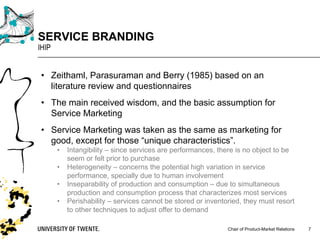 Chair of Product-Market Relations
SERVICE BRANDING
IHIP
7
• Zeithaml, Parasuraman and Berry (1985) based on an
literature review and questionnaires
• The main received wisdom, and the basic assumption for
Service Marketing
• Service Marketing was taken as the same as marketing for
good, except for those “unique characteristics”.
• Intangibility – since services are performances, there is no object to be
seem or felt prior to purchase
• Heterogeneity – concerns the potential high variation in service
performance, specially due to human involvement
• Inseparability of production and consumption – due to simultaneous
production and consumption process that characterizes most services
• Perishability – services cannot be stored or inventoried, they must resort
to other techniques to adjust offer to demand
 