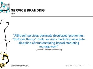 Chair of Product-Market Relations
SERVICE BRANDING
IHIP
8
”Although services dominate developed economies,
“textbook theory” treats services marketing as a sub-
discipline of manufacturing-based marketing
management”
(Lovelock and Gummesson)
 