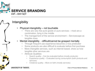 Chair of Product-Market Relations
SERVICE BRANDING
IHIP – WHY NOT
9
Intangibility
• Physical intangibility – not touchable
• There are very few pure goods or pure services – most are a
combination, lying in the middle
• The management of the service environment – Servicescape as
tangible clues
• Mental intangibility - difficult/cannot be grasped mentally
• Through frequent use experience becomes a nice predicator
• Some products are also difficult to evaluate before first purchase
• More intangible services, such as internet based, show us how
tangible other services are
• Attribute Qualities:
• Search quality – Can be evaluated before (mostly products)
• Experience quality – Evaluated during consumption (both products and
services)
• Credence quality – More on faith (mostly services)
 