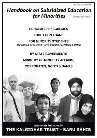 INFORMATION BOOKLET
SCHOLARSHIP SCHEMES
EDUCATION LOANS
FOR MINORITY STUDENTS
BY STATE GOVERMENTS
MINISTRY OF MINORITY AFFAIRS,
CORPORATES, NGO’S & BANKS
Awareness Initiative by
(MUSLIMS, SIKHS, CHRISTIANS, BUDDHISTS, PARSIS & JAINS)
*FOR FREE DISTRIBUTION
THE KALGIDHAR TRUST - BARU SAHIB
 