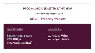 PROGRAM: BCA, SEMESTER-5,THIRDYEAR
Minor Project Presentation
TOPIC:- Property Website
Submitted By:
Student Name :-Jigyasu
(02611402020)&
Mohd.Nadeem(03611402020)
SubmittedT
o:
Mr. kaushal Mehta
Mr. Deepak Sharma
 