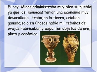 El rey Minos administraba muy bien su pueblo
ya que los minoicos tenían una economía muy
desarollada, trabajan la tierra, criaban
ganado;solo en Cnosos había mil rebaños de
ovejas.Fabricaban y exportan objetos de oro,
plata y cerámica.