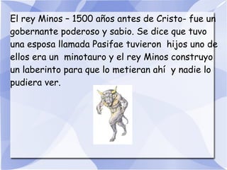 El rey Minos – 1500 años antes de Cristo- fue un
gobernante poderoso y sabio. Se dice que tuvo
una esposa llamada Pasifae tuvieron hijos uno de
ellos era un minotauro y el rey Minos construyo
un laberinto para que lo metieran ahí y nadie lo
pudiera ver.