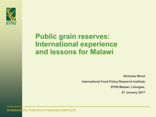 INTERNATIONAL FOOD POLICY RESEARCH INSTITUTE
Public grain reserves:
International experience
and lessons for Malawi
Nicholas Minot
International Food Policy Research Institute
IFPRI-Malawi, Lilongwe,
27 January 2017
 
