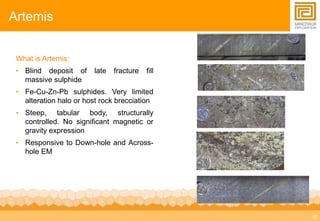 12 
Artemis 
What is Artemis: 
• Blind deposit of late fracture fill 
massive sulphide 
• Fe-Cu-Zn-Pb sulphides. Very limited 
alteration halo or host rock brecciation 
• Steep, tabular body, structurally 
controlled. No significant magnetic or 
gravity expression 
• Responsive to Down-hole and Across-hole 
EM 
 