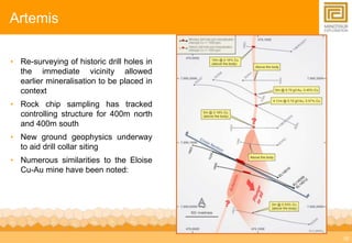 16 
Artemis 
• Re-surveying of historic drill holes in 
the immediate vicinity allowed 
earlier mineralisation to be placed in 
context 
• Rock chip sampling has tracked 
controlling structure for 400m north 
and 400m south 
• New ground geophysics underway 
to aid drill collar siting 
• Numerous similarities to the Eloise 
Cu-Au mine have been noted: 
 