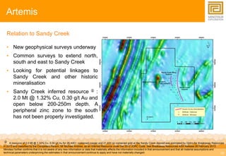 19 
Artemis 
Relation to Sandy Creek 
• New geophysical surveys underway 
• Common surveys to extend north, 
south and east to Sandy Creek 
• Looking for potential linkages to 
Sandy Creek and other historic 
mineralisation 
• Sandy Creek inferred resource  : 
2.0 Mt @ 1.32% Cu, 0.30 g/t Au and 
open below 200-250m depth. A 
peripheral zinc zone to the south 
has not been properly investigated. 
 A resource of 2.0 Mt @ 1.32% Cu, 0.30 g/t Au for 26,400 t contained copper and 21,400 oz contained gold at the Sandy Creek deposit was estimated by Optiro for Breakaway Resources 
in 2013 and classified by the Competent Person, Mr Michael Andrew, as an Inferred Resource under the 2012 JORC Code. See Breakaway Resources ASX Release 26 February 2013. 
Minotaur further confirms that it is not aware of any new information or data that materially affects the information included in that announcement and that all material assumptions and 
technical parameters underpinning the estimates in that announcement continue to apply and have not materially changed. 
 