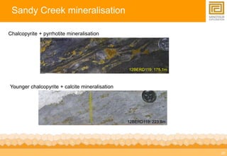 20 
Sandy Creek mineralisation 
Chalcopyrite + pyrrhotite mineralisation 
12BERD119: 175.1m 
12BERD119: 223.8m 
Younger chalcopyrite + calcite mineralisation 
 