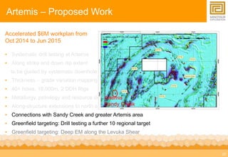 22 
Artemis – Proposed Work 
Accelerated $6M workplan from 
Oct 2014 to Jun 2015 
• Systematic drill testing at Artemis 
• Along strike and down dip extent 
to be guided by systematic downhole surveys 
• Thickness – grade variation mapping 
• 40+ holes, 18,000m, 2 DDH Rigs 
• Metallurgy, petrology and resource definition 
Artemis 
• Along-structure extensions to north and Sandy south 
Creek 
• Connections with Sandy Creek and greater Artemis area 
• Greenfield targeting: Drill testing a further 10 regional target 
• Greenfield targeting: Deep EM along the Levuka Shear 
 