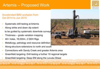 24 
Artemis – Proposed Work 
Accelerated $6M workplan from 
Oct 2014 to Jun 2015 
• Systematic drill testing at Artemis 
• Along strike and down dip extent 
to be guided by systematic downhole surveys 
• Thickness – grade variation mapping 
• 40+ holes, 18,000m, 2 DDH Rigs 
• Metallurgy, petrology and resource definition 
• Along-structure extensions to north and south 
• Connections with Sandy Creek and greater Artemis area 
• Greenfield targeting: Drill testing a further 10 regional targets 
• Greenfield targeting: Deep EM along the Levuka Shear 
 