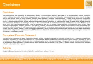 25 
Disclaimer 
Disclaimer 
This presentation has been prepared by the management of Minotaur Exploration Limited (“Minotaur”, ASX: MEP) for the general benefit of analysts, brokers and 
investors and does not constitute specific advice to any particular party or persons. Information herein is based on publicly available information, internally developed 
data and other sources. Where an opinion, projection or forward looking statement is expressed in this presentation, it is based on the assumptions and limitations 
mentioned herein and is an expression of present opinion only. No warranties or representations are made or implied as to origin, validity, accuracy, completeness, 
currency or reliability of the information. Minotaur specifically disclaims and excludes all liability (to the extent permitted by law) for losses, claims, damages, demands, 
costs and expenses of whatever nature arising in any way out of or in connection with the information, its accuracy, completeness or by reason of reliance by any 
person on any of it. Where Minotaur expresses or implies an expectation or belief as to the success of future exploration and the economic viability of future project 
evaluations, such expectation or belief is expressed in good faith and is believed to have a reasonable basis. However, such projected outcomes are subject to risks, 
uncertainties and other factors which could cause actual results to differ materially from projected future results. Such risks include, but are not limited to, exploration 
success, metal price volatility, changes to current mineral resource estimates or targets, changes to assumptions for capital and operating costs as well as political and 
operational risks and government regulatory outcomes. MEP disclaims any obligation to advise any person if it becomes aware of any inaccuracy in or omission from 
any forecast or to update such forecast. 
Competent Person’s Statement 
Information in this presentation that relates to exploration results for Minotaur Exploration Ltd is based on information compiled by Dr. A. P. Belperio, who is a Director 
and full-time employee of the Company and a Fellow of the Australian Institute of Mining and Metallurgy. Dr. Belperio has sufficient experience relevant to the style of 
mineralisation and type of deposits under consideration and to the activity that he has undertaken to qualify as a Competent Person as defined in the 2012 Edition of 
the “Australasian Code for Reporting of Exploration Results, Mineral Resources and Ore Reserves” (JORC Code). Dr. Belperio consents to inclusion of this information 
in the form and context in which it appears. 
Artemis 
Daughter of Zeus and Leto and the twin sister of Apollo. She was the Hellenic goddess of the hunt. 

