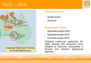 4 
IOCG - ISCG 
IOCG Focus Areas 
• Gawler Craton 
• Cloncurry 
Mineralisation Styles 
• Haematite-hosted IOCG 
• Magnetite-hosted IOCG 
• Pyrrhotite-hosted ISCG 
Targeting undercover, particularly the 
highly reduced and conductive cover 
marginal to Cloncurry, necessitates a 
focused and selective geophysical 
approach 
 