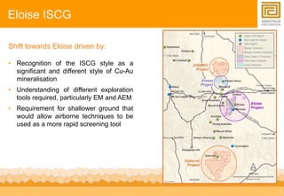 7 
Eloise ISCG 
Shift towards Eloise driven by: 
• Recognition of the ISCG style as a 
significant and different style of Cu-Au 
mineralisation 
• Understanding of different exploration 
tools required, particularly EM and AEM 
• Requirement for shallower ground that 
would allow airborne techniques to be 
used as a more rapid screening tool 
 