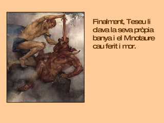 Finalment, Teseu li clava la seva pròpia banya i el Minotaure cau ferit i mor. 