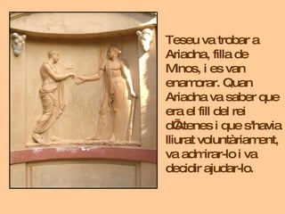 Teseu va trobar a Ariadna, filla de Minos, i es van enamorar.  Quan Ariadna va saber que era el fill del rei d’Atenes i qu...