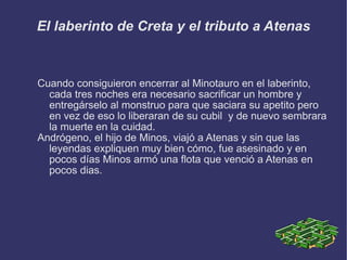 El laberinto de Creta y el tributo a Atenas Cuando consiguieron encerrar al Minotauro en el laberinto, cada tres noches era necesario sacrificar un hombre y entregárselo al monstruo para que saciara su apetito pero en vez de eso lo liberaran de su cubil  y de nuevo sembrara la muerte en la cuidad.  Andrógeno, el hijo de Minos, viajó a Atenas y sin que las leyendas expliquen muy bien cómo, fue asesinado y en pocos días Minos armó una flota que venció a Atenas en pocos dias. 