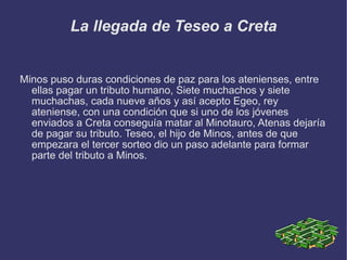 La llegada de Teseo a Creta Minos puso duras condiciones de paz para los atenienses, entre ellas pagar un tributo humano, Siete muchachos y siete muchachas, cada nueve años y así acepto Egeo, rey ateniense, con una condición que si uno de los jóvenes enviados a Creta conseguía matar al Minotauro, Atenas dejaría de pagar su tributo. Teseo, el hijo de Minos, antes de que empezara el tercer sorteo dio un paso adelante para formar parte del tributo a Minos. 