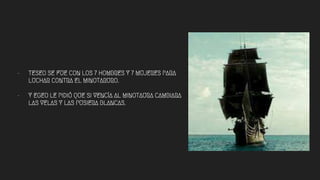 - TESEO SE FUE CON LOS 7 HOMBRES Y 7 MUJERES PARA
LUCHAR CONTRA EL MINOTARURO.
- Y EGEO LE PIDIÓ QUE SI VENCÍA AL MINOTAURA CAMBIARA
LAS VELAS Y LAS PUSIERA BLANCAS.
 