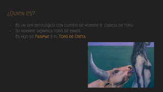 ¿Quien es?
- Es un ser mitológico con cuerpo de hombre y cabeza de toro
- Su nombre significa toro de minos
- Es hijo de Pasifae y el Toro de Creta
 