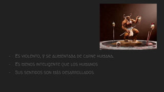 - Es violento, y se alimentaba de carne humana.
- Es menos inteligente que los humanos
- Sus sentidos son más desarrollados.
 