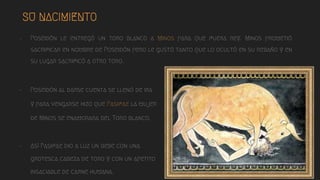 SU NACIMIENTO
- Poseidón le entregó un toro blanco a Minos para que fuera rey. Minos prometió
sacrificar en nombre de Poseidón pero le gustó tanto que lo ocultó en su rebaño y en
su lugar sacrificó a otro toro.
- Poseidón al darse cuenta se llenó de ira
y para vengarse hizo que Pasifae la mujer
de Minos se enamorara del Toro blanco.
- Así Pasifae dio a luz un bebe con una
grotesca cabeza de toro y con un apetito
insaciable de carne humana.
 
