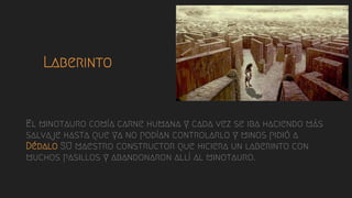 Laberinto
- El minotauro comía carne humana y cada vez se iba haciendo más
salvaje hasta que ya no podían controlarlo y minos pidió a
Dédalo SU maestro constructor que hiciera un laberinto con
muchos pasillos y abandonaron allí al minotauro.
 