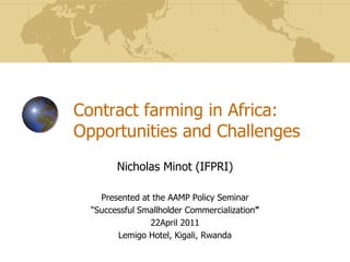 Contract farming in Africa:
Opportunities and Challenges
Nicholas Minot (IFPRI)
Presented at the AAMP Policy Seminar
“Successful Smallholder Commercialization”
22April 2011
Lemigo Hotel, Kigali, Rwanda
 