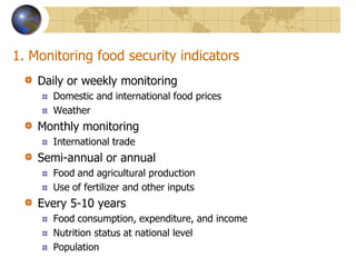 1. Monitoring food security indicatorsDaily or weekly monitoringDomestic and international food pricesWeatherMonthly monitoringInternational tradeSemi-annual or annualFood and agricultural productionUse of fertilizer and other inputsEvery 5-10 yearsFood consumption, expenditure, and incomeNutrition status at national levelPopulation