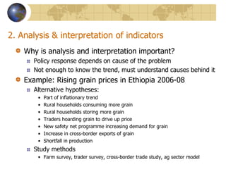 2. Analysis & interpretation of indicatorsWhy is analysis and interpretation important?Policy response depends on cause of the problemNot enough to know the trend, must understand causes behind itExample: Rising grain prices in Ethiopia 2006-08Alternative hypotheses:Part of inflationary trendRural households consuming more grainRural households storing more grainTraders hoarding grain to drive up priceNew safety net programme increasing demand for grainIncrease in cross-border exports of grainShortfall in production Study methodsFarm survey, trader survey, cross-border trade study, ag sector model