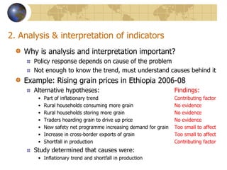 2. Analysis & interpretation of indicatorsWhy is analysis and interpretation important?Policy response depends on cause of the problemNot enough to know the trend, must understand causes behind itExample: Rising grain prices in Ethiopia 2006-08Alternative hypotheses:				Findings:Part of inflationary trend                                              	Contributing factorRural households consuming more grain                        	No evidenceRural households storing more grain                             	No evidenceTraders hoarding grain to drive up price                        	No evidenceNew safety net programme increasing demand for grain  	Too small to affectIncrease in cross-border exports of grain		Too small to affectShortfall in production 				Contributing factorStudy determined that causes were:Inflationary trend and shortfall in production