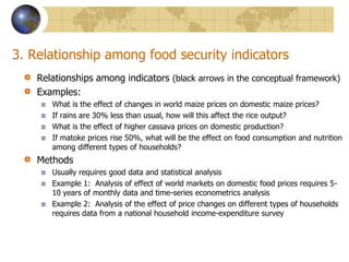 3. Relationship among food security indicatorsRelationships among indicators (black arrows in the conceptual framework)Examples: What is the effect of changes in world maize prices on domestic maize prices?If rains are 30% less than usual, how will this affect the rice output? What is the effect of higher cassava prices on domestic production? If matoke prices rise 50%, what will be the effect on food consumption and nutrition among different types of households?MethodsUsually requires good data and statistical analysisExample 1:  Analysis of effect of world markets on domestic food prices requires 5-10 years of monthly data and time-series econometrics analysisExample 2:  Analysis of the effect of price changes on different types of households requires data from a national household income-expenditure survey