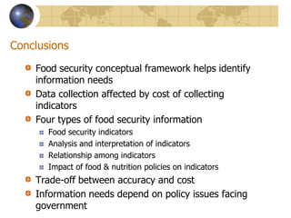 ConclusionsFood security conceptual framework helps identify information needsData collection affected by cost of collecting indicatorsFour types of food security informationFood security indicatorsAnalysis and interpretation of indicatorsRelationship among indicatorsImpact of food & nutrition policies on indicatorsTrade-off between accuracy and costInformation needs depend on policy issues facing government