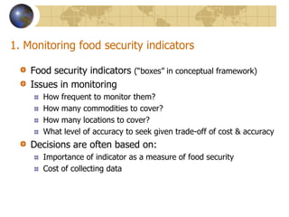 1. Monitoring food security indicatorsFood security indicators (“boxes” in conceptual framework)Issues in monitoringHow frequent to monitor them?How many commodities to cover?How many locations to cover?What level of accuracy to seek given trade-off of cost & accuracyDecisions are often based on:Importance of indicator as a measure of food security Cost of collecting data