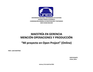 PROF. JUAN MARTÍNEZ
PARTICIPANTE:
Urbani, Mino
“Mi proyecto en Open Project” (Online)
viernes, 01 de abril de 2016
UNIVERSIDAD NACIONAL EXPERIMENTAL DE GUAYANA
VICERRECTORADO ACADÉMICO
COORDINACIÓN GENERAL DE INVESTIGACIÓN Y POSTGRADO
SEDE CIUDAD BOLIVAR
MAESTRÍA EN GERENCIA
MENCIÓN OPERACIONES Y PRODUCCIÓN
 