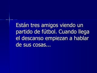 Están tres amigos viendo un partido de fútbol. Cuando llega el descanso empiezan a hablar de sus cosas...  