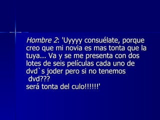 Hombre 2 : 'Uyyyy consuélate, porque creo que mi novia es mas tonta que la tuya... Va y se me presenta con dos lotes de seis películas cada uno de dvd`s joder pero si no tenemos  dvd???  será tonta del culo!!!!!!'  